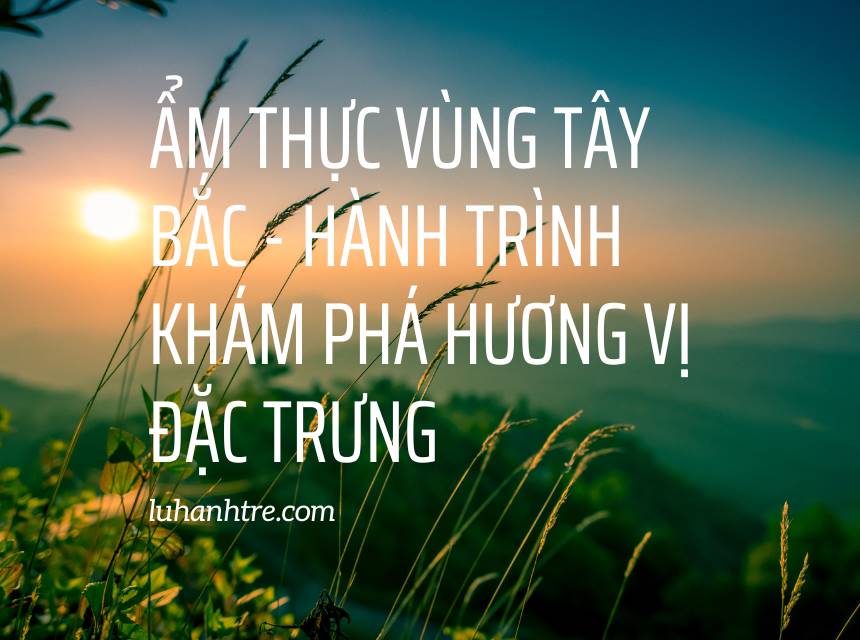 Ẩm thực vùng Tây Bắc - Hành trình khám phá hương vị đặc trưng